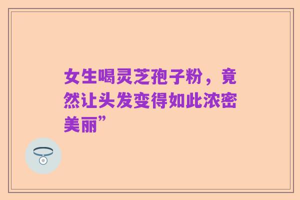 女生喝灵芝孢子粉，竟然让头发变得如此浓密美丽”