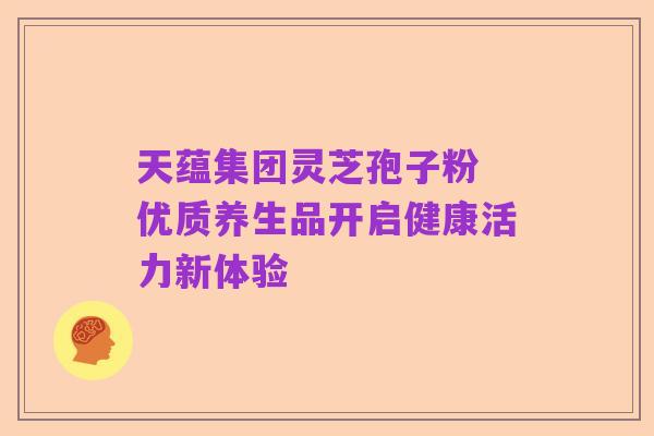天蕴集团灵芝孢子粉 优质养生品开启健康活力新体验