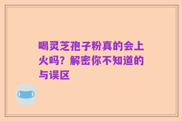 喝灵芝孢子粉真的会上火吗?解密你不知道的与误区