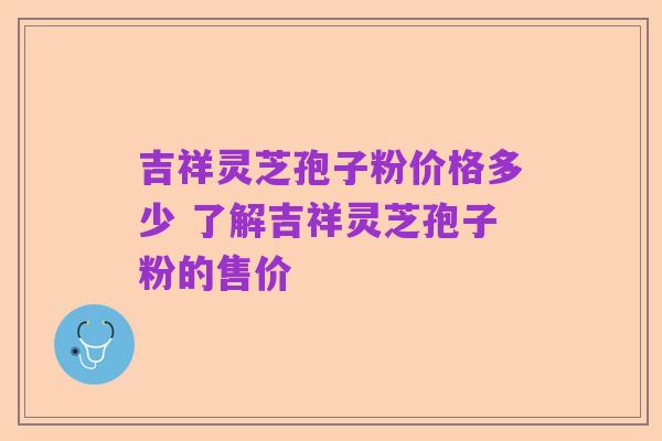 吉祥灵芝孢子粉价格多少 了解吉祥灵芝孢子粉的售价