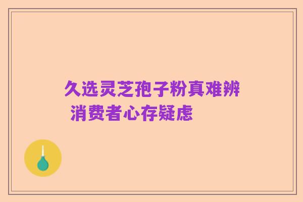 久选灵芝孢子粉真难辨 消费者心存疑虑