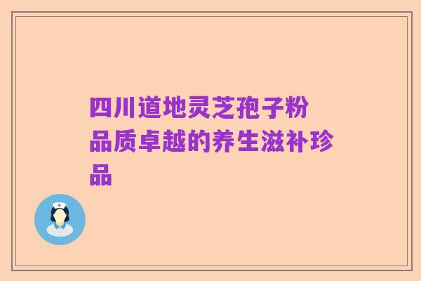 四川道地灵芝孢子粉 品质卓越的养生滋补珍品