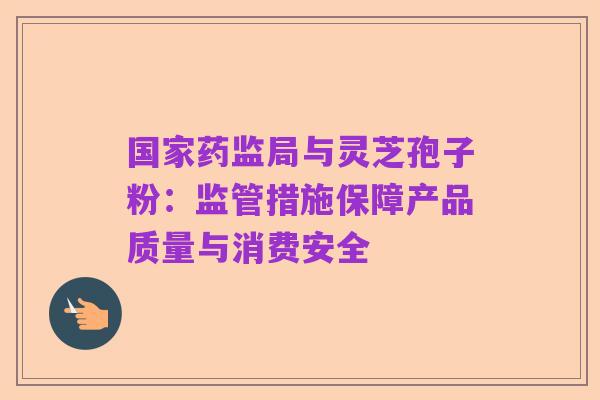 国家药监局与灵芝孢子粉:监管措施保障产品质量与消费安全
