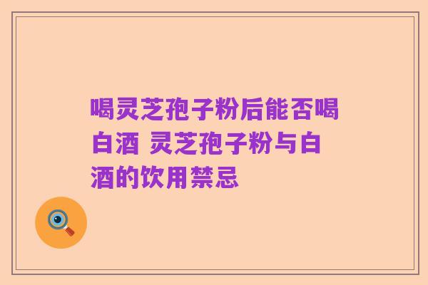 喝灵芝孢子粉后能否喝白酒 灵芝孢子粉与白酒的饮用禁忌