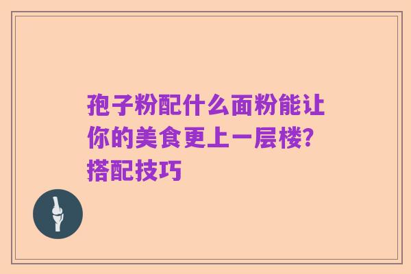 孢子粉配什么面粉能让你的美食更上一层楼？搭配技巧