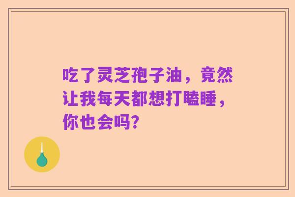 吃了灵芝孢子油,竟然让我每天都想打瞌睡,你也会吗?