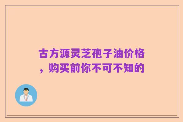 古方源灵芝孢子油价格，购买前你不可不知的