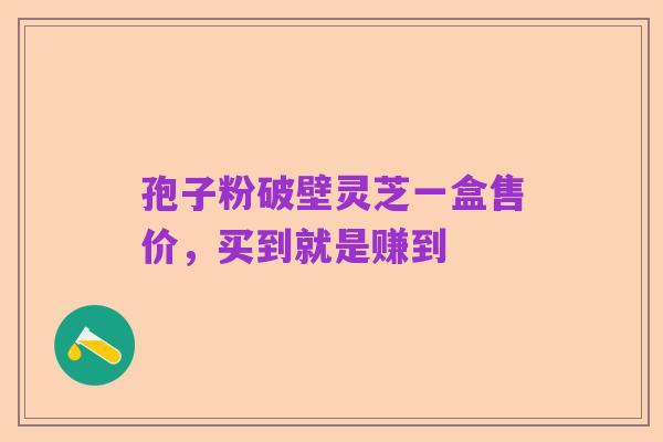 孢子粉破壁灵芝一盒售价，买到就是赚到