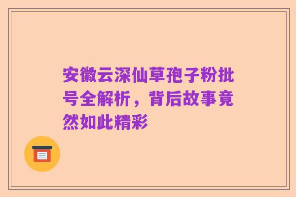 安徽云深仙草孢子粉批号全解析,背后故事竟然如此精彩