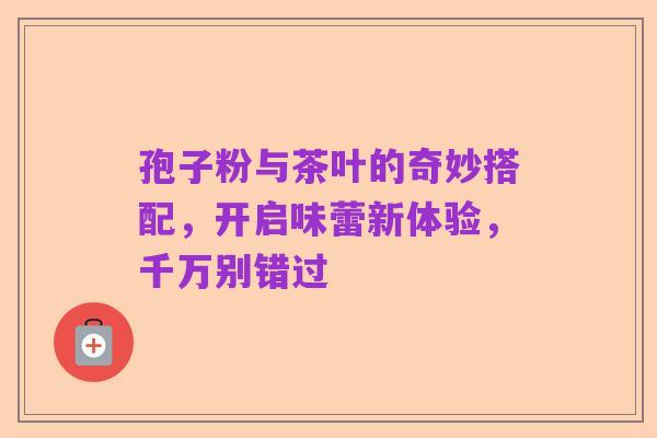 孢子粉与茶叶的奇妙搭配，开启味蕾新体验，千万别错过