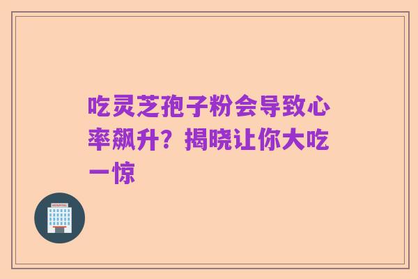 吃灵芝孢子粉会导致心率飙升?揭晓让你大吃一惊
