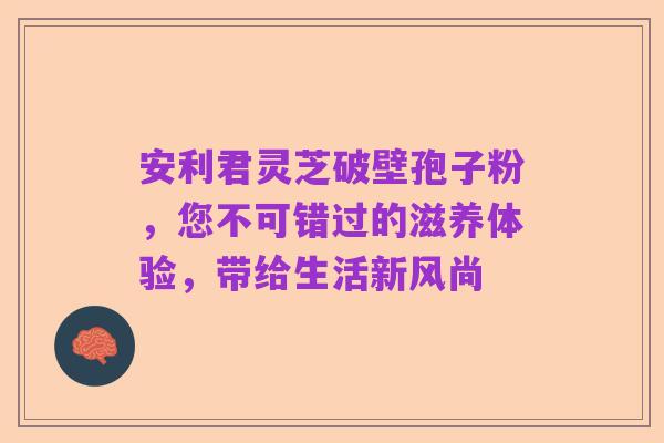 安利君灵芝破壁孢子粉,您不可错过的滋养体验,带给生活新风尚