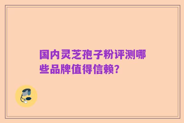 国内灵芝孢子粉评测哪些品牌值得信赖？