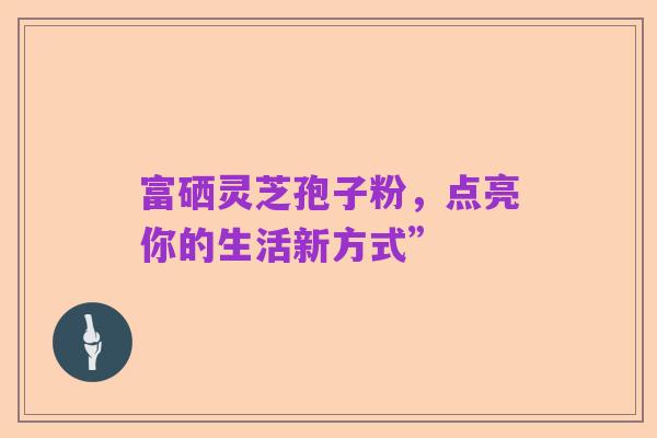 富硒灵芝孢子粉,点亮你的生活新方式”