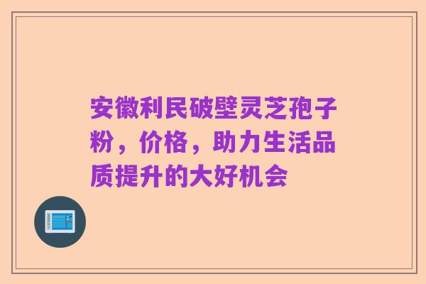 安徽利民破壁灵芝孢子粉,价格,助力生活品质提升的大好机会