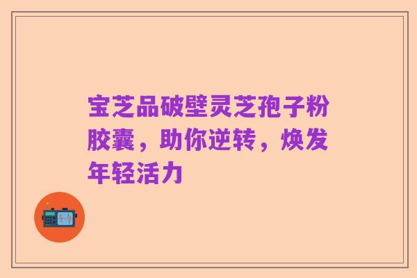 宝芝品破壁灵芝孢子粉胶囊，助你逆转，焕发年轻活力