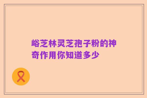 峪芝林灵芝孢子粉的神奇作用你知道多少