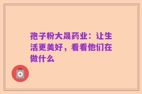 孢子粉大晟药业:让生活更美好,看看他们在做什么