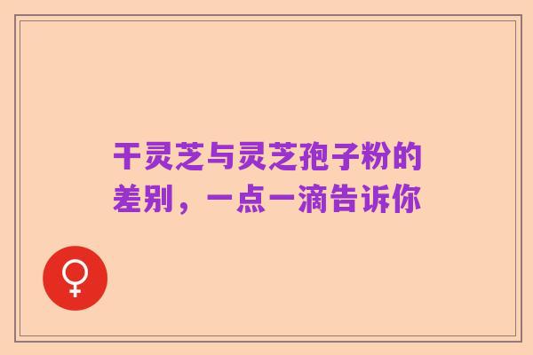 干灵芝与灵芝孢子粉的差别,一点一滴告诉你