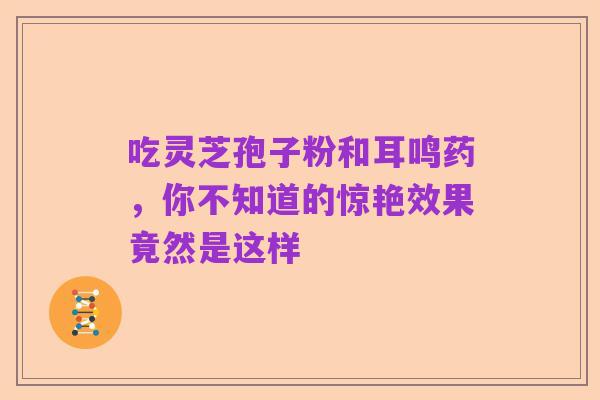 吃灵芝孢子粉和耳鸣药,你不知道的惊艳效果竟然是这样