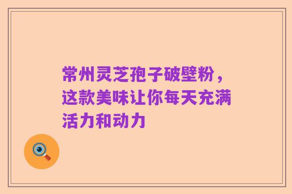 常州灵芝孢子破壁粉,这款美味让你每天充满活力和动力