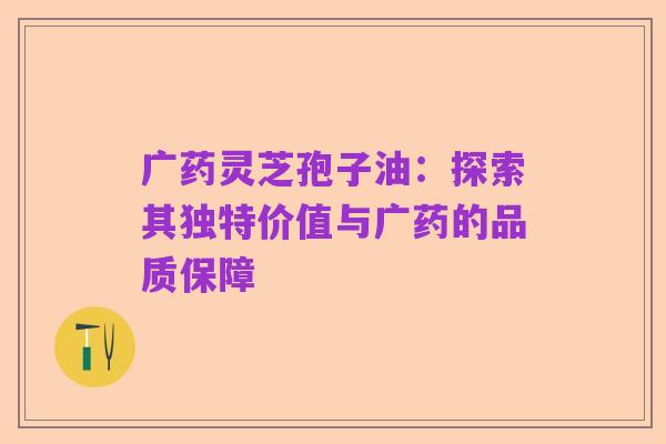 广药灵芝孢子油:探索其独特价值与广药的品质保障