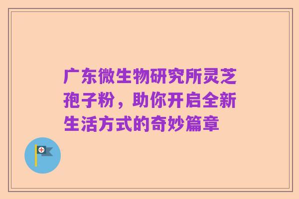 广东微生物研究所灵芝孢子粉,助你开启全新生活方式的奇妙篇章