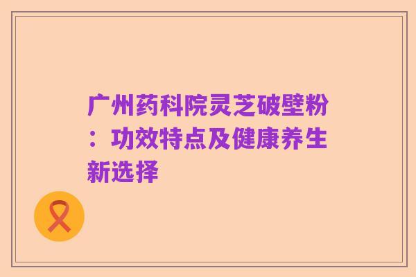 广州药科院灵芝破壁粉：功效特点及健康养生新选择