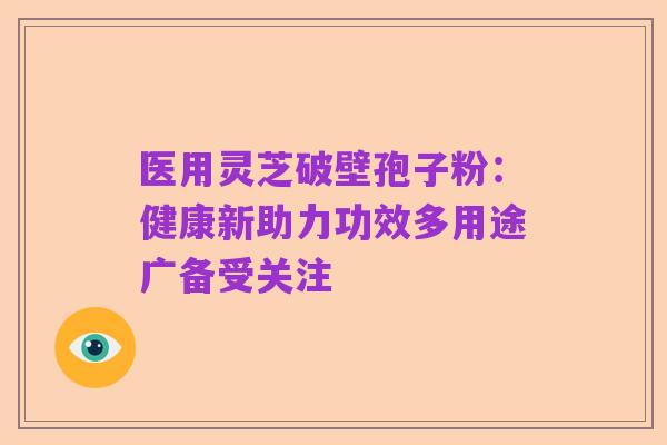 医用灵芝破壁孢子粉:健康新助力功效多用途广备受关注