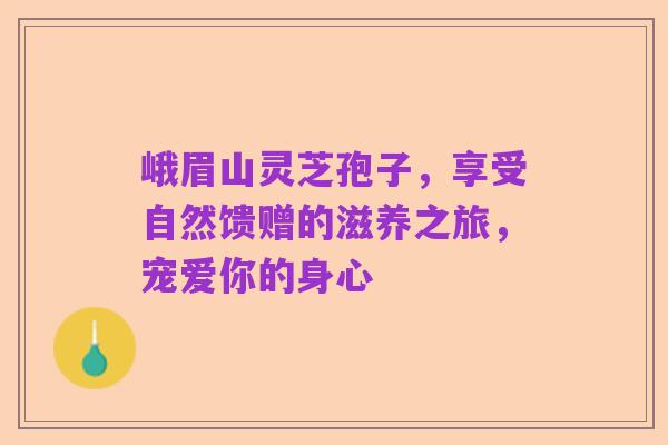 峨眉山灵芝孢子,享受自然馈赠的滋养之旅,宠爱你的身心