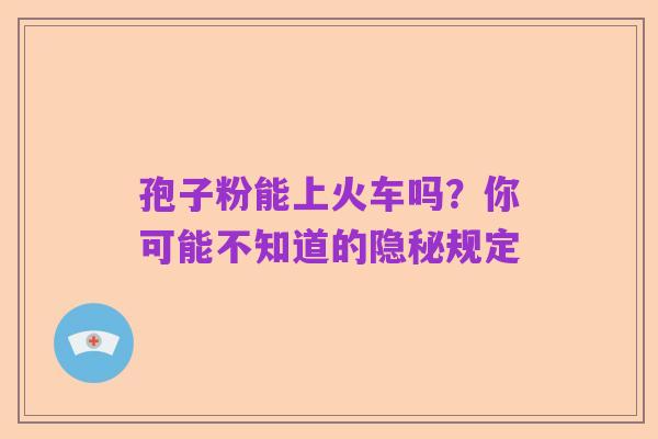 孢子粉能上火车吗?你可能不知道的隐秘规定