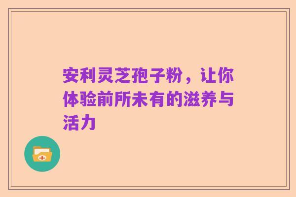 安利灵芝孢子粉,让你体验前所未有的滋养与活力