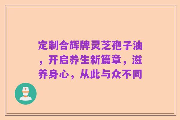 定制合辉牌灵芝孢子油,开启养生新篇章,滋养身心,从此与众不同