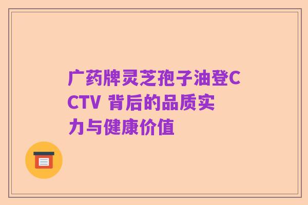 广药牌灵芝孢子油登CCTV 背后的品质实力与健康价值