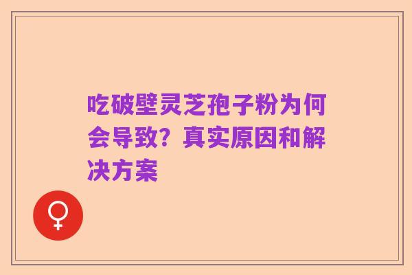 吃破壁灵芝孢子粉为何会导致?真实原因和解决方案