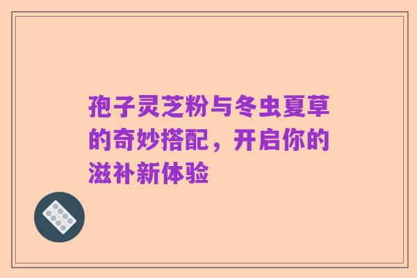 孢子灵芝粉与冬虫夏草的奇妙搭配，开启你的滋补新体验