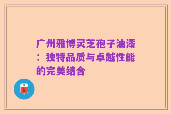 广州雅博灵芝孢子油漆:独特品质与卓越性能的完美结合