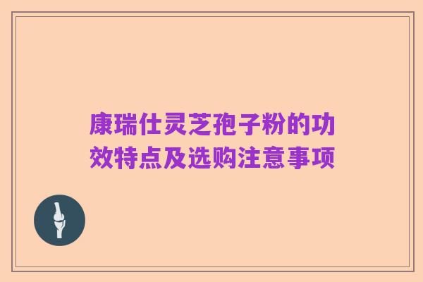 康瑞仕灵芝孢子粉的功效特点及选购注意事项