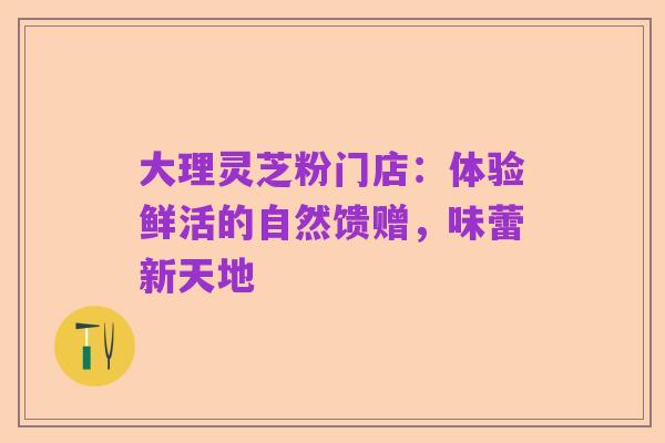大理灵芝粉门店:体验鲜活的自然馈赠,味蕾新天地