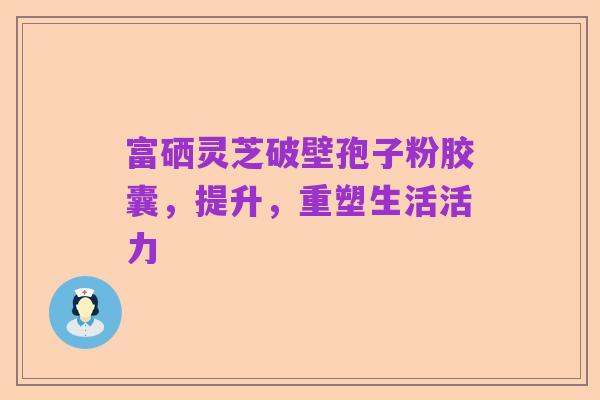 富硒灵芝破壁孢子粉胶囊，提升，重塑生活活力