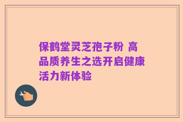 保鹤堂灵芝孢子粉 高品质养生之选开启健康活力新体验