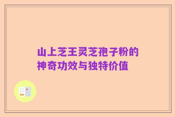 山上芝王灵芝孢子粉的神奇功效与独特价值