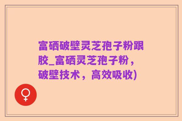 富硒破壁灵芝孢子粉跟胶_富硒灵芝孢子粉,破壁技术,高效吸收)