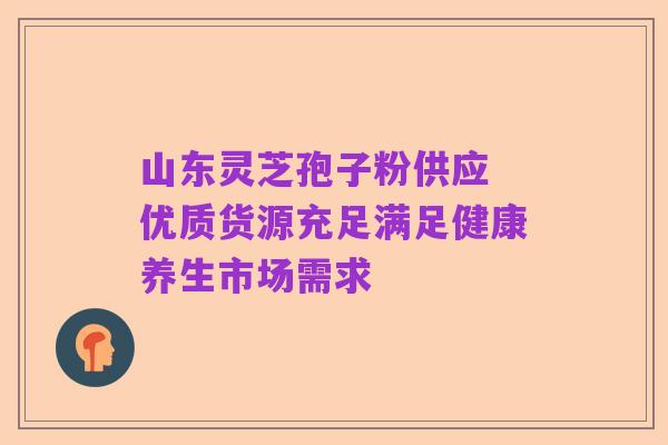 山东灵芝孢子粉供应 优质货源充足满足健康养生市场需求