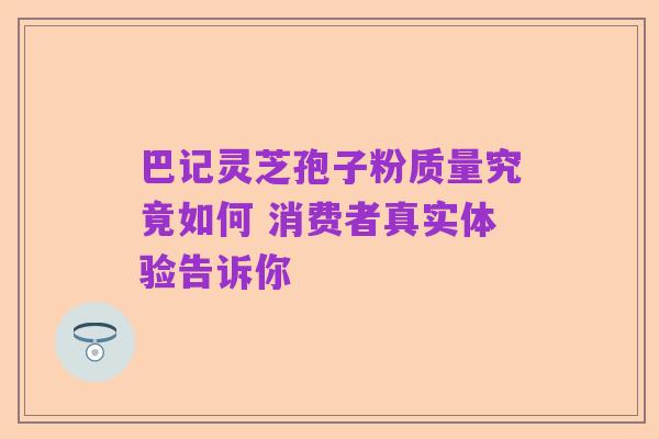 巴记灵芝孢子粉质量究竟如何 消费者真实体验告诉你