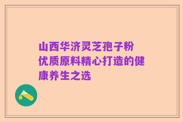 山西华济灵芝孢子粉 优质原料精心打造的健康养生之选