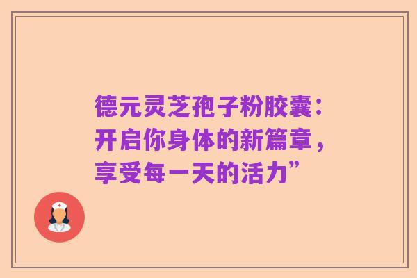 德元灵芝孢子粉胶囊:开启你身体的新篇章,享受每一天的活力”