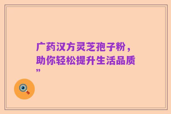 广药汉方灵芝孢子粉,助你轻松提升生活品质”