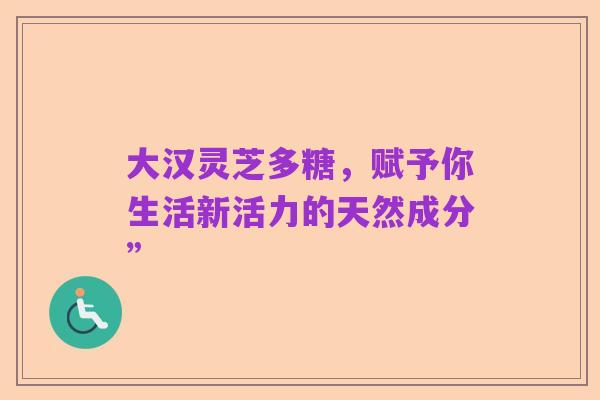 大汉灵芝多糖,赋予你生活新活力的天然成分”