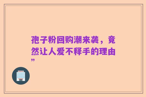 孢子粉回购潮来袭,竟然让人爱不释手的理由”